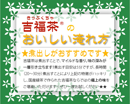 吉福茶のおいしい淹れ方。煮出しがおすすめです。吉福茶は煮出すことで、マイルドな香り、味の深みが一層引き立ちます!煮出す目安は5分ですが、長時間(20〜30分)煮出すことにより上記の特徴がハッキリし、国産緑茶で作られた吉福茶ならではの極上の味をご堪能いただけます!ぜひ一度お試しください